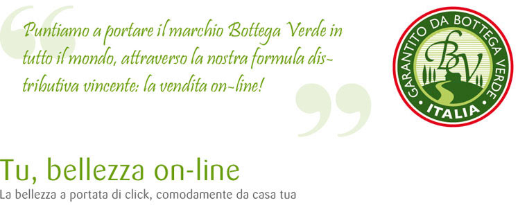 Puntiamo a portare il marchio Bottega Verde in tutto il mondo, attraverso la nostra formula distributiva vincente: la vendita on-line! Tu, bellezza on.line. La bellezza portata di click, comodamente da casa tua