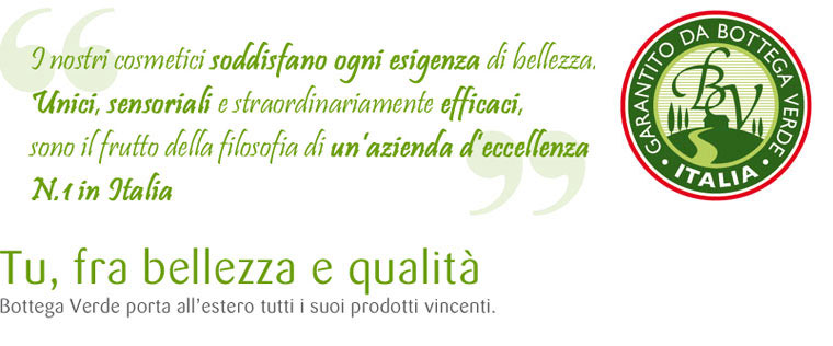 I nostri cosmetici soddisfano ogni esigenza di bellezza. Unici, sensoriali e straordinariamente efficaci, sono il frutto della filosofia di un'azienda d'eccellenza N.1 in Italia. Tu, fra bellezza e qualità. Bottega Verde porta all'estero tutti i suoi prodotti vincenti